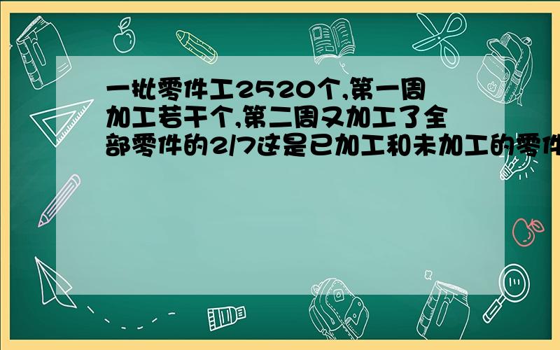 一批零件工2520个,第一周加工若干个,第二周又加工了全部零件的2/7这是已加工和未加工的零件个数相同...