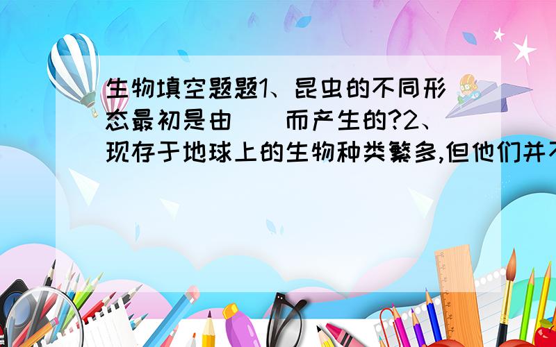 生物填空题题1、昆虫的不同形态最初是由()而产生的?2、现存于地球上的生物种类繁多,但他们并不是自古就是今天这样的,而是由（）逐渐（）而来的