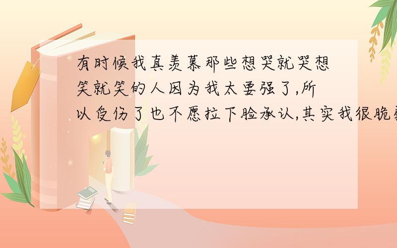 有时候我真羡慕那些想哭就哭想笑就笑的人因为我太要强了,所以受伤了也不愿拉下脸承认,其实我很脆弱,脆弱到一触即破,我要怎么办呢?