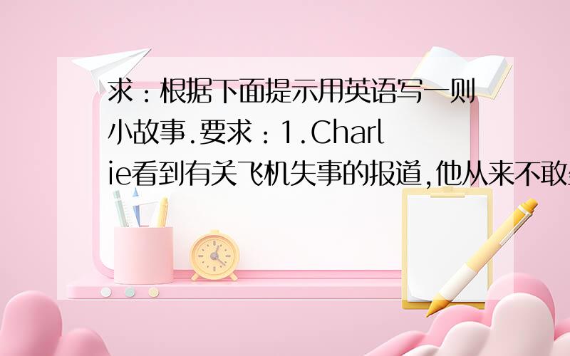 求：根据下面提示用英语写一则小故事.要求：1.Charlie看到有关飞机失事的报道,他从来不敢坐飞机； 2.飞机开始在机场跑道上滑行（taxi）,他吓得紧闭双眼：3.不久他睁开双眼朝窗外望去,说道