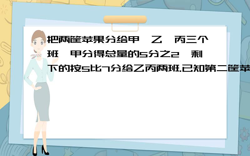 把两筐苹果分给甲,乙,丙三个班,甲分得总量的5分之2,剩下的按5比7分给乙丙两班.已知第二筐苹果总量是把两筐苹果分给甲,乙,丙三个班,甲分得总量的40%,剩下的按5比7分给乙丙两班.已知第二筐