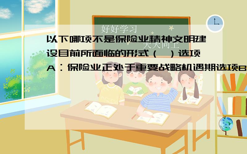 以下哪项不是保险业精神文明建设目前所面临的形式（ ）选项A：保险业正处于重要战略机遇期选项B：保险业正处于矛盾和问题凸显期选项C：保险业正处于全面转型的关键时期选项D：保险