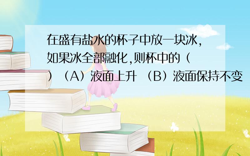 在盛有盐水的杯子中放一块冰,如果冰全部融化,则杯中的（ ）（A）液面上升 （B）液面保持不变 （C）液面下降 （D）无法确定最好说出原因