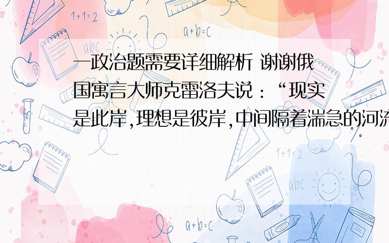 一政治题需要详细解析 谢谢俄国寓言大师克雷洛夫说：“现实是此岸,理想是彼岸,中间隔着湍急的河流,行动则是架在河上的桥梁.”对此理解不正确的是（ ）A、理想来源于现实,是现实的升