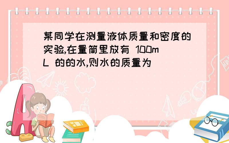 某同学在测量液体质量和密度的实验,在量筒里放有 100mL 的的水,则水的质量为_________kg?某同学在测量液体质量和密度的实验,在量筒里放有 100mL 的的水,则水的质量为_________kg；向量筒内放入 1