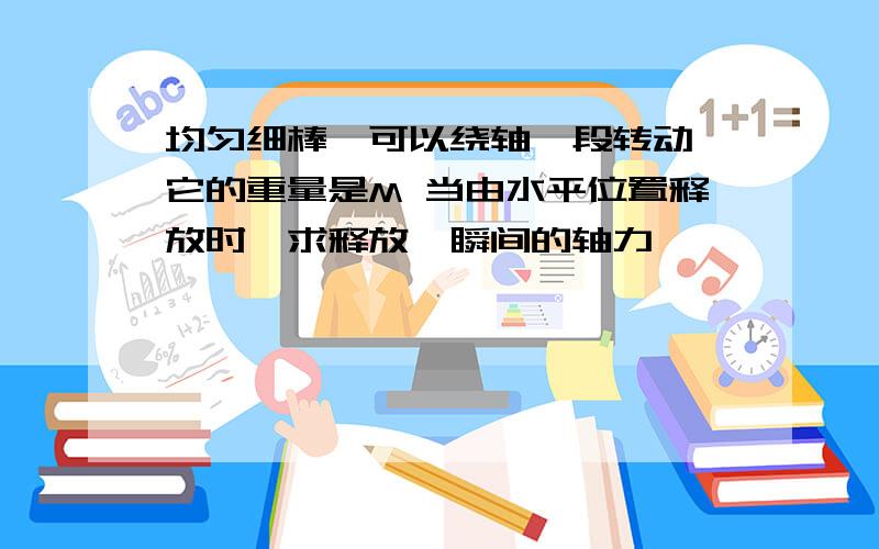 均匀细棒,可以绕轴一段转动 它的重量是M 当由水平位置释放时,求释放,瞬间的轴力