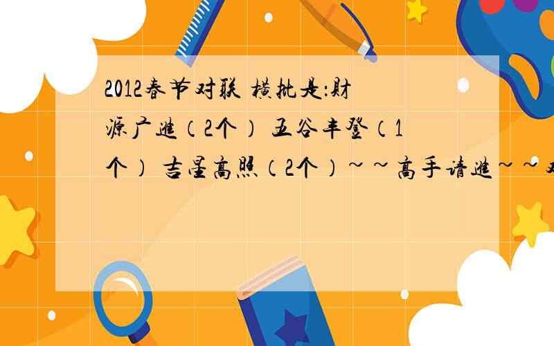 2012春节对联 横批是：财源广进（2个） 五谷丰登（1个） 吉星高照（2个）~~高手请进~~对联内容不一样,谢谢!