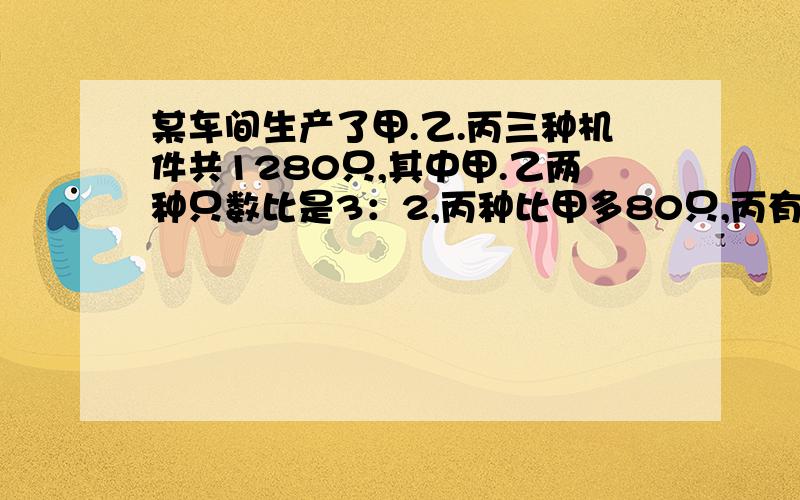 某车间生产了甲.乙.丙三种机件共1280只,其中甲.乙两种只数比是3：2,丙种比甲多80只,丙有多少只?