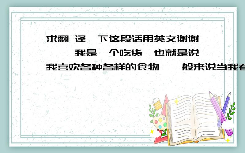 求翻 译一下这段话用英文谢谢 ……我是一个吃货,也就是说我喜欢各种各样的食物,一般来说当我看到求翻 译一下这段话用英文谢谢 ……我是一个吃货,也就是说我喜欢各种各样的食物,一般