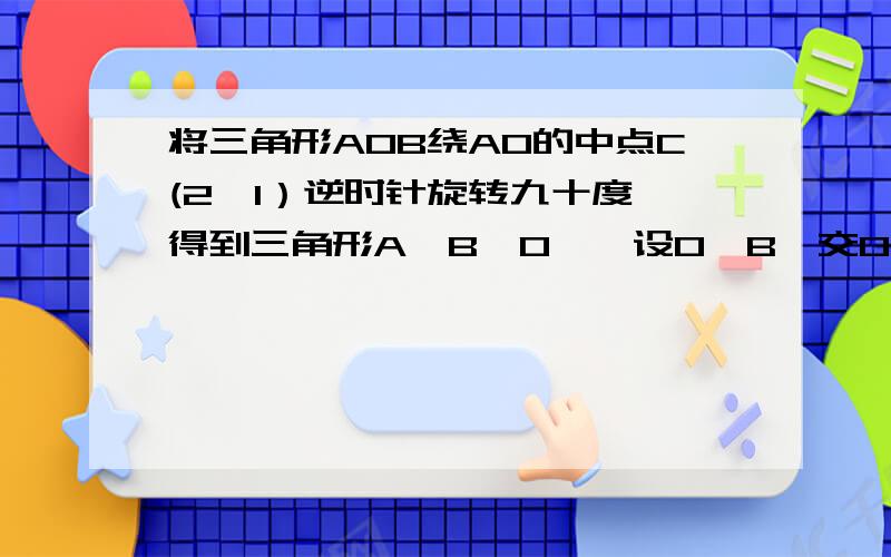 将三角形AOB绕AO的中点C(2,1）逆时针旋转九十度,得到三角形A'B'O',设O'B'交O'A于D,O'A'交x轴于点E,此接上,A',O'和B'的坐标分别为（1,3）（3,-1）（3,2）,且O'B'经过B点,在旋转过程中,我