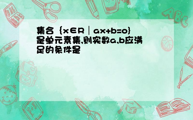 集合｛x∈R│ax+b=o}是单元素集,则实数a,b应满足的条件是