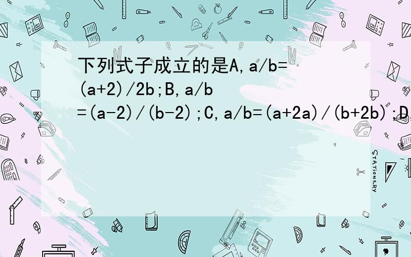 下列式子成立的是A,a/b=(a+2)/2b;B,a/b=(a-2)/(b-2);C,a/b=(a+2a)/(b+2b);D,a/b=a^2/b^2