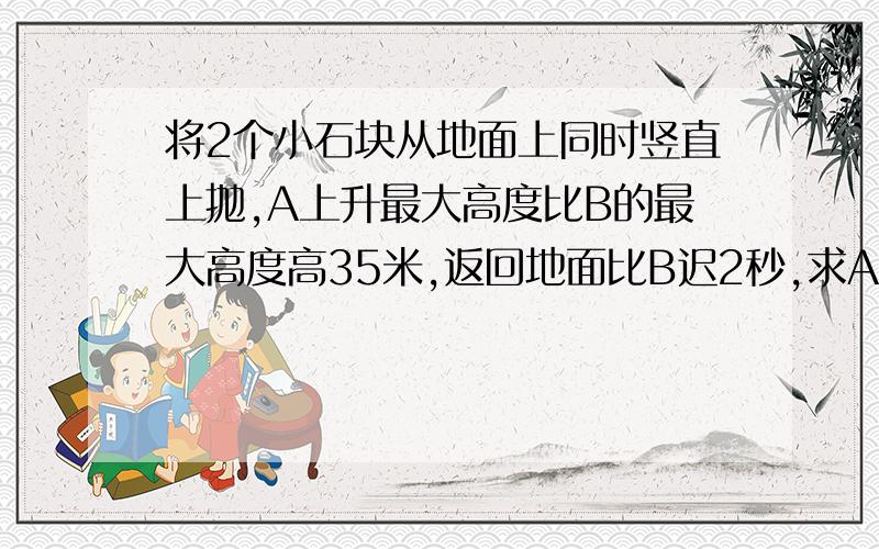 将2个小石块从地面上同时竖直上抛,A上升最大高度比B的最大高度高35米,返回地面比B迟2秒,求A,B,