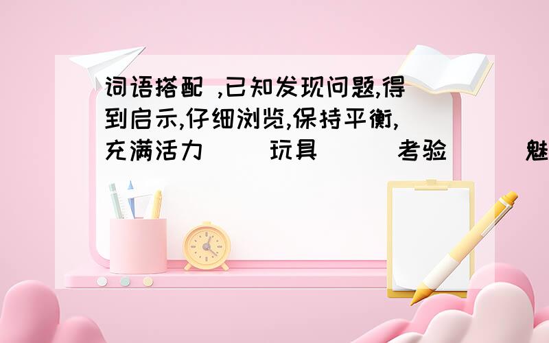 词语搭配 ,已知发现问题,得到启示,仔细浏览,保持平衡,充满活力（ ）玩具 （ ）考验 （ ）魅力