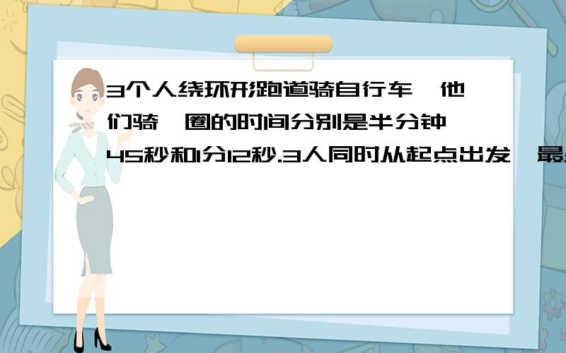 3个人绕环形跑道骑自行车,他们骑一圈的时间分别是半分钟、45秒和1分12秒.3人同时从起点出发,最少要多少多长时间才能再次同时在起点相会?要算式,要答,过程对不起，问题写错了！3个人绕