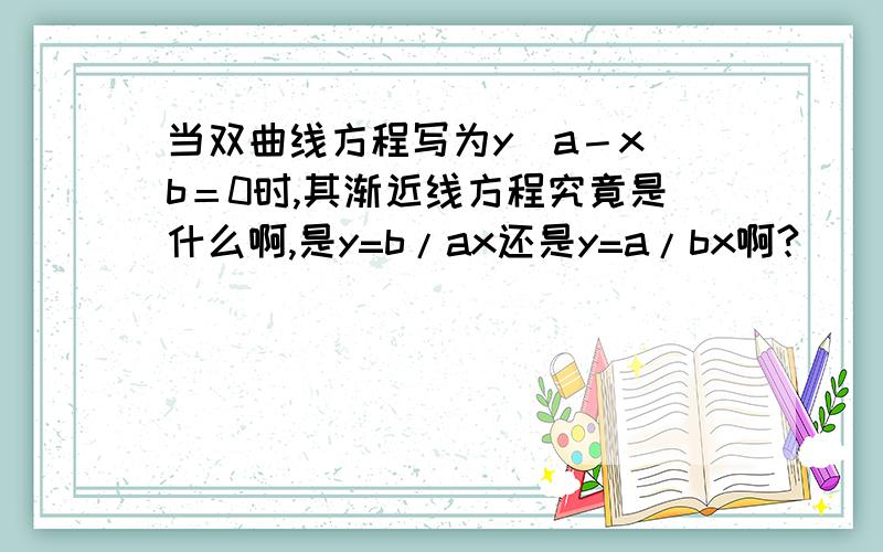 当双曲线方程写为y／a－x／b＝0时,其渐近线方程究竟是什么啊,是y=b/ax还是y=a/bx啊?