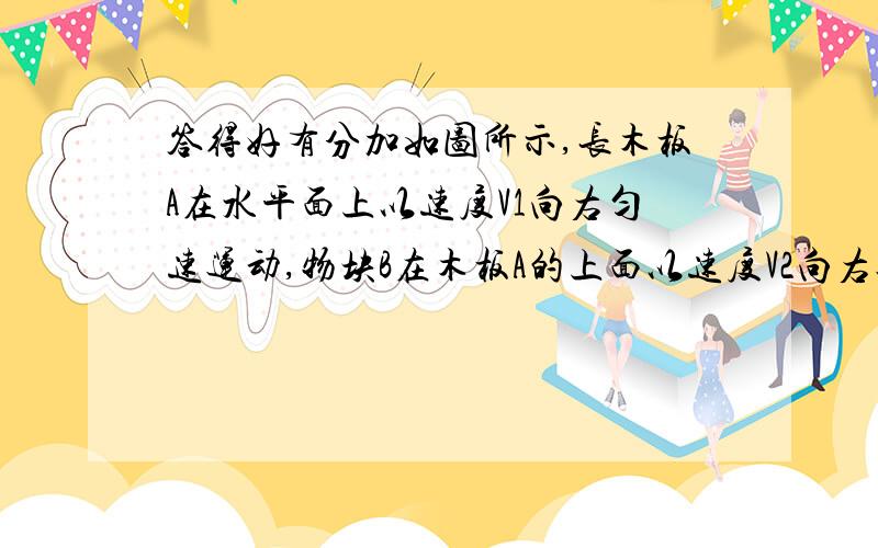 答得好有分加如图所示,长木板A在水平面上以速度V1向右匀速运动,物块B在木板A的上面以速度V2向右运动,下列判断正确的是( )（A）若是V1= V2,A、B间无滑动摩擦力（B）若是V1＞V2,A受到了B所施加