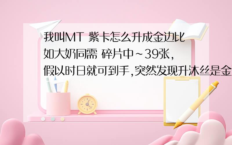 我叫MT 紫卡怎么升成金边比如大奶同需 碎片中~39张,假以时日就可到手,突然发现升沐丝是金边紫卡~难道还要1张紫卡升成金边打大奶么?好迷茫~