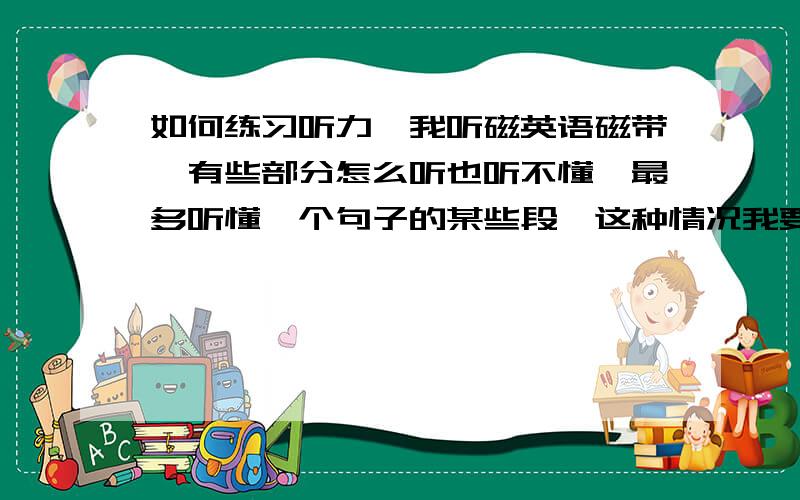 如何练习听力,我听磁英语磁带,有些部分怎么听也听不懂,最多听懂一个句子的某些段,这种情况我要不要看书呢?