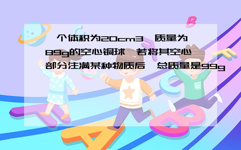 一个体积为20cm3,质量为89g的空心铜球,若将其空心部分注满某种物质后,总质量是99g