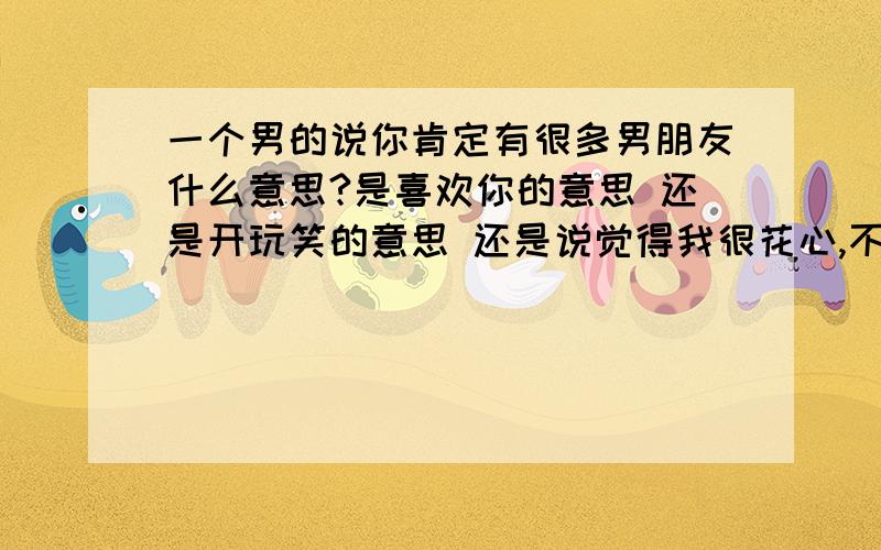 一个男的说你肯定有很多男朋友什么意思?是喜欢你的意思 还是开玩笑的意思 还是说觉得我很花心,不削的意思?