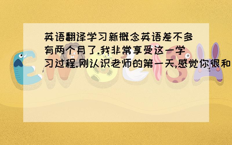 英语翻译学习新概念英语差不多有两个月了.我非常享受这一学习过程.刚认识老师的第一天,感觉你很和蔼.没有公办学校的老师压迫感,多的是一份亲切感,看到与我同座的哥哥姐姐们,他们很认