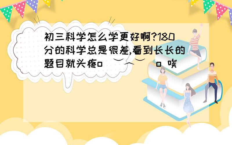 初三科学怎么学更好啊?180分的科学总是很差,看到长长的题目就头疼o(︶︿︶)o 唉