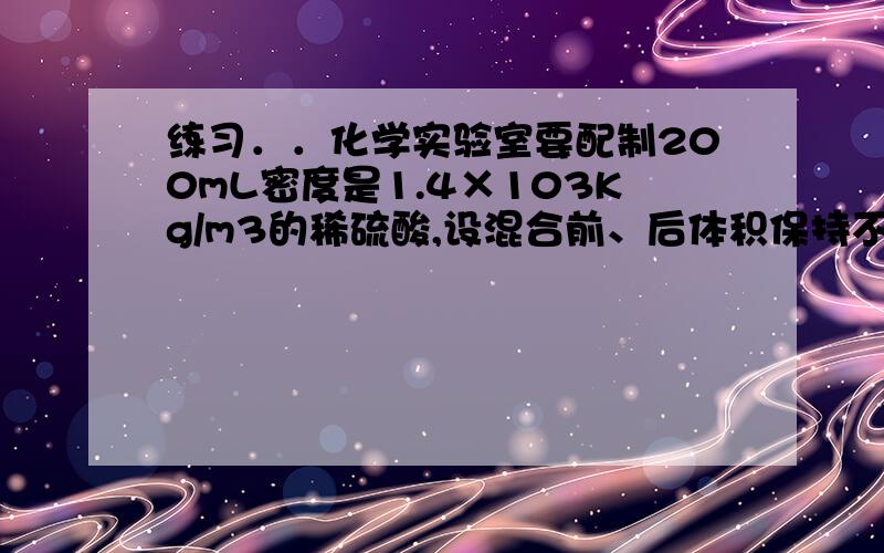 练习．．化学实验室要配制200mL密度是1.4×103Kg/m3的稀硫酸,设混合前、后体积保持不变,应取水和浓硫酸各多少毫升(已知浓硫酸的密度为1.8×103kg/m3)?