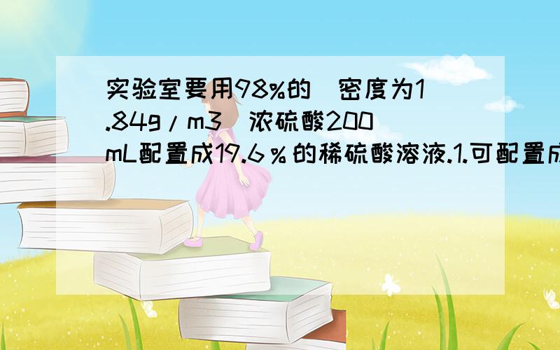 实验室要用98%的(密度为1.84g/m3)浓硫酸200mL配置成19.6％的稀硫酸溶液.1.可配置成19.6％的稀硫酸多少克2.需要水多少克?