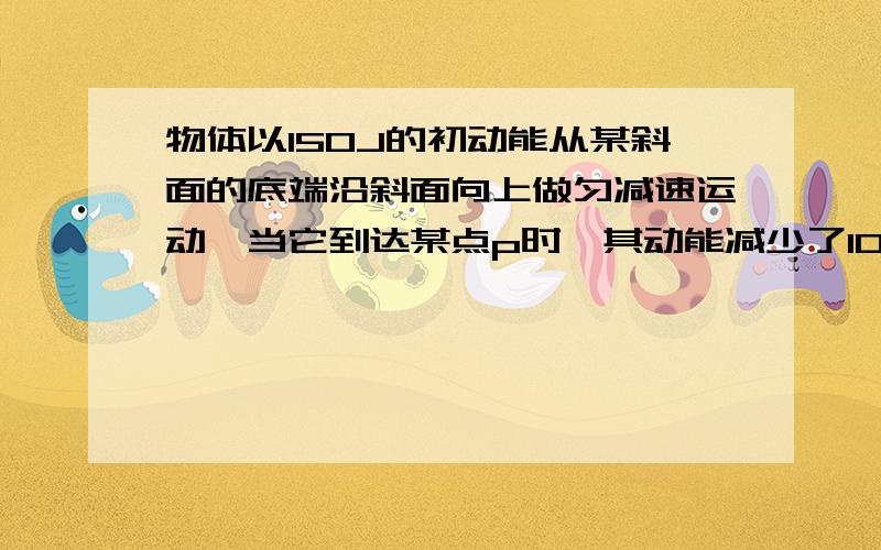 物体以150J的初动能从某斜面的底端沿斜面向上做匀减速运动,当它到达某点p时,其动能减少了100J,机械能减少了30J,物体继续上升到最高位子后又放回到原出发点,其动能等于（ ）