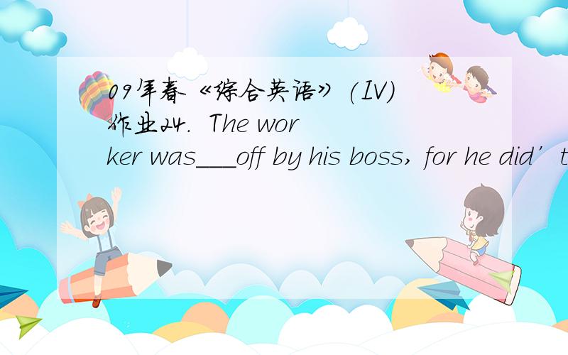 09年春《综合英语》(IV)作业24.  The worker was___off by his boss, for he did’t work hard.A. laidB. liedC. layD. lain12.  I’ve written ten pages___you’ve only written eight.A. whereasB. whenC. whileD. as14.  The old man was very worried