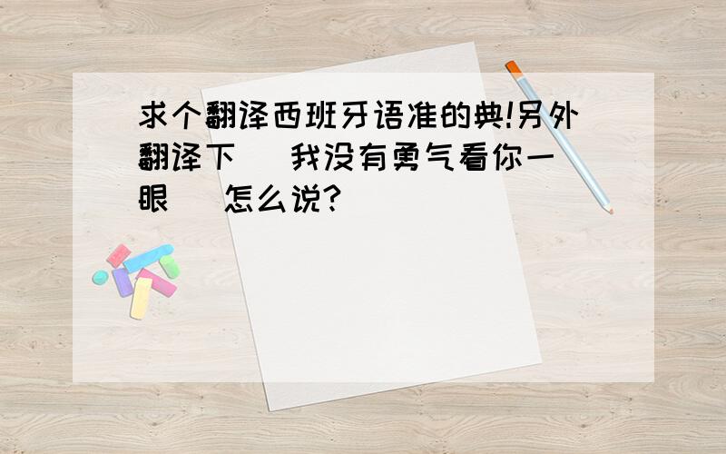 求个翻译西班牙语准的典!另外翻译下   我没有勇气看你一眼   怎么说?