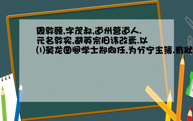 周敦颐,字茂叔,道州营道人.元名敦实,避英宗旧讳改焉.以⑴舅龙图阁学士郑向任,为分宁主簿.有狱⑵久不决,敦颐至,一讯立辨.邑人惊曰：“老吏不如也.”部使者荐之,调南安军司理参军.有囚法