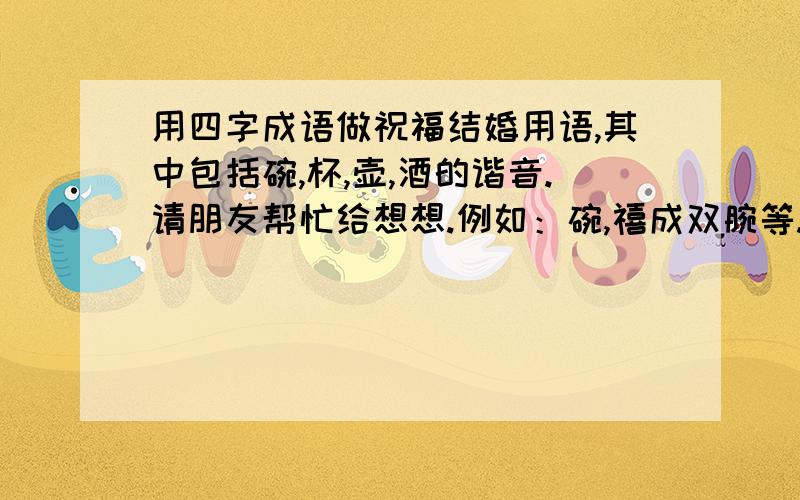 用四字成语做祝福结婚用语,其中包括碗,杯,壶,酒的谐音.请朋友帮忙给想想.例如：碗,禧成双腕等.还有没有更好的.