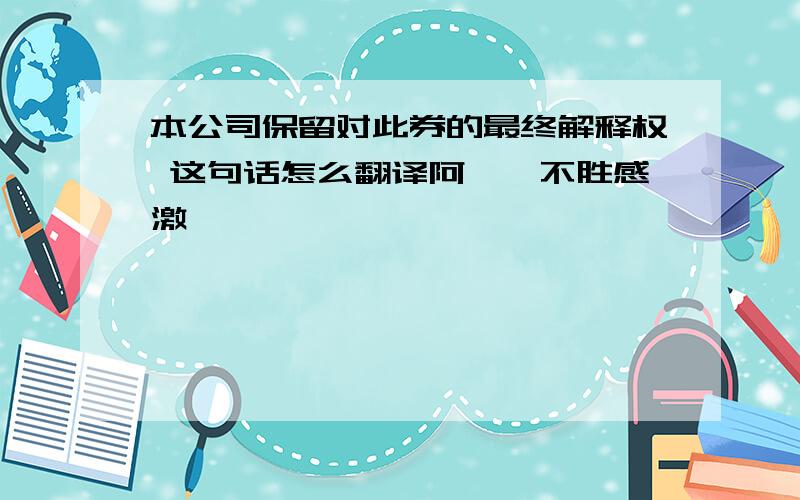 本公司保留对此券的最终解释权 这句话怎么翻译阿``不胜感激