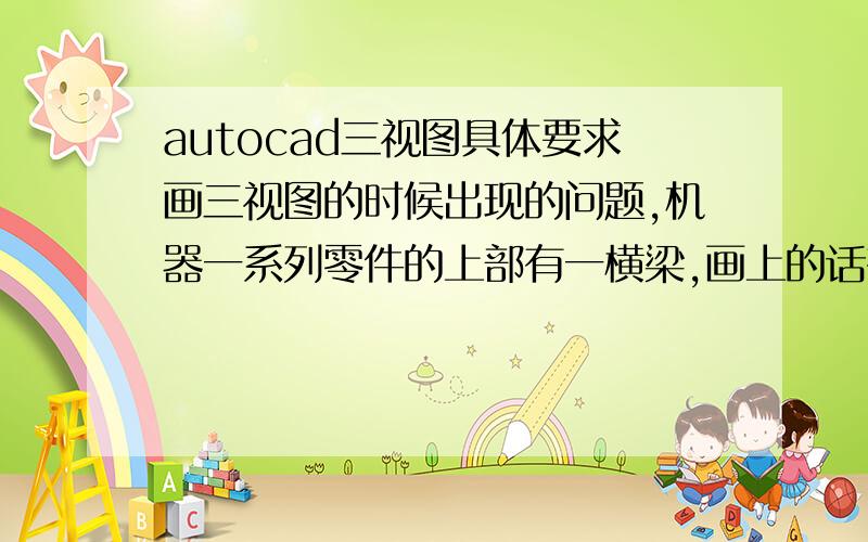 autocad三视图具体要求画三视图的时候出现的问题,机器一系列零件的上部有一横梁,画上的话有遮盖,俯视图就表示不清了,怎么办?还有平面下面的斜面怎么表示?