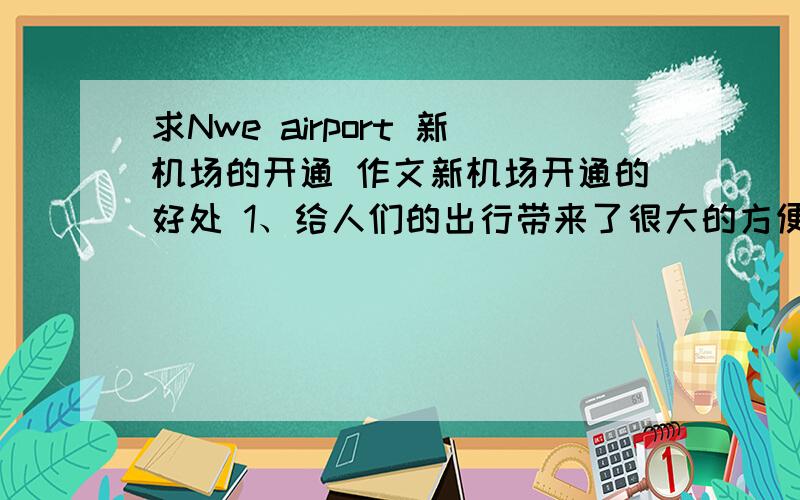 求Nwe airport 新机场的开通 作文新机场开通的好处 1、给人们的出行带来了很大的方便2、带来了很多就业的机会,促进当地经济的发展一些不好的方面 1、机场给当地的居民带来了严重的污染2