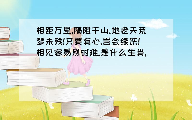 相距万里,隔阻千山.地老天荒梦未残!只要有心,岂会缘悭!相见容易别时难.是什么生肖,