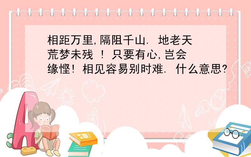 相距万里,隔阻千山. 地老天荒梦未残 ! 只要有心,岂会缘悭! 相见容易别时难. 什么意思?