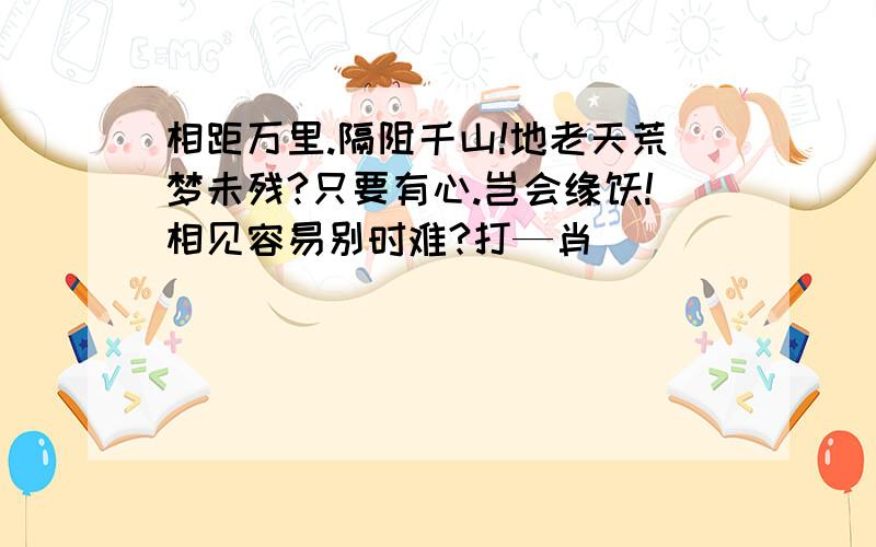 相距万里.隔阻千山!地老天荒梦未残?只要有心.岂会缘悭!相见容易别时难?打—肖