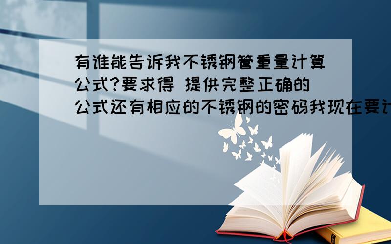 有谁能告诉我不锈钢管重量计算公式?要求得 提供完整正确的公式还有相应的不锈钢的密码我现在要计算的是304材料的 18*2 汗 打错字了 不是密码 是密度才对 天气太冷 手冻住了 郁闷 第一位