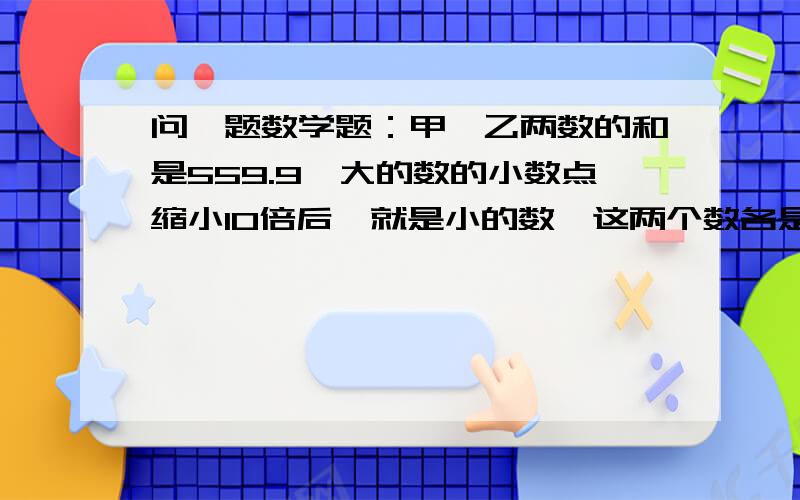 问一题数学题：甲,乙两数的和是559.9,大的数的小数点缩小10倍后,就是小的数,这两个数各是多少?写出计算过程