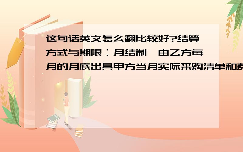 这句话英文怎么翻比较好?结算方式与期限：月结制,由乙方每月的月底出具甲方当月实际采购清单和费用.经由甲方经办核对确认.甲方在壹周内以转帐方式支付给乙方.