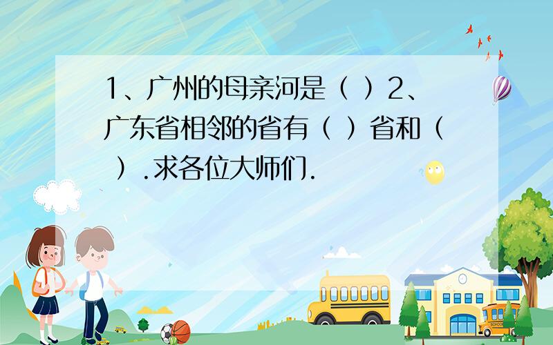 1、广州的母亲河是（ ）2、广东省相邻的省有（ ）省和（ ）.求各位大师们.