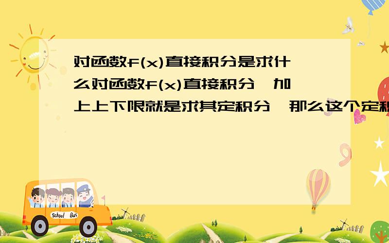 对函数f(x)直接积分是求什么对函数f(x)直接积分,加上上下限就是求其定积分,那么这个定积分值是：A、f(x)两点间的曲线与x轴、x=上限、x=下限围成的图形的面积B、f(x)两点间的长度好像教科书