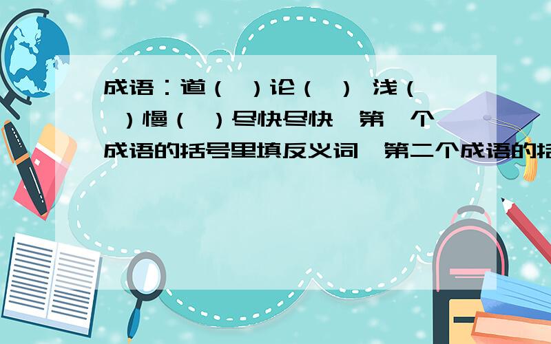 成语：道（ ）论（ ） 浅（ ）慢（ ）尽快尽快,第一个成语的括号里填反义词,第二个成语的括号里填近义词