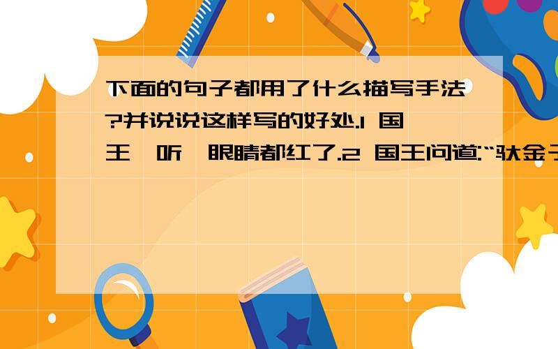 下面的句子都用了什么描写手法?并说说这样写的好处.1 国王一听,眼睛都红了.2 国王问道:“驮金子的牲口都来了吧?”3 国王顿时大怒,从宝座上直扑下来.