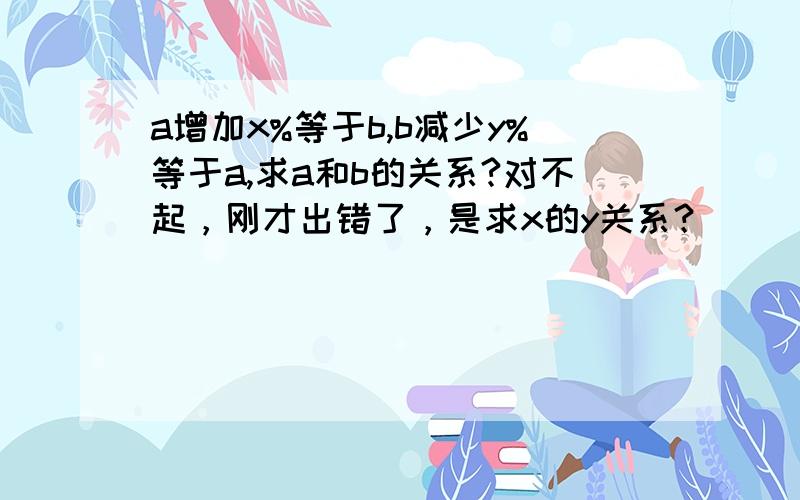 a增加x%等于b,b减少y%等于a,求a和b的关系?对不起，刚才出错了，是求x的y关系？