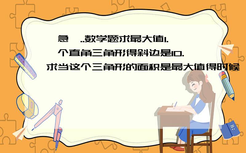 {急}..数学题求最大值1.一个直角三角形得斜边是10.求当这个三角形的面积是最大值得时候,其他两条边是多少?2.一个直圆柱和一个半径为6的球形相切,求这个直圆柱得半径和高?