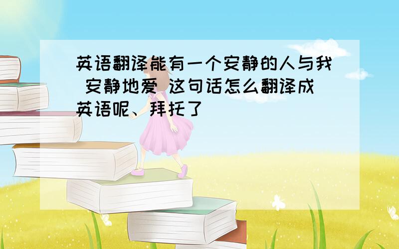 英语翻译能有一个安静的人与我 安静地爱 这句话怎么翻译成英语呢、拜托了